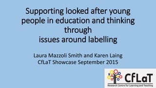 Supporting looked after young
people in education and thinking
through
issues around labelling
Laura Mazzoli Smith and Karen Laing
CfLaT Showcase September 2015
 