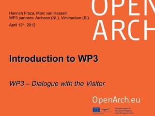 Introduction to WP3Introduction to WP3
WP3 – Dialogue with the VisitorWP3 – Dialogue with the Visitor
Hannah Fraza, Marc van Hasselt
WP3 partners: Archeon (NL), Viminacium (SI)
April 12th
, 2012
 