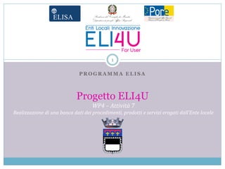 1

                              PROGRAMMA ELISA



                             Progetto ELI4U
                                    WP4 – Attività 7
Realizzazione di una banca dati dei procedimenti, prodotti e servizi erogati dall’Ente locale
 