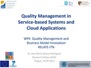 Quality Management in
Service-based Systems and
Cloud Applications
WP4 Quality Management and
Business Model Innovation
RELATE-ITN
Dr. Jose María Alvarez-Rodríguez
Research Fellow, SEERC
Prague, 19-04-2013
 