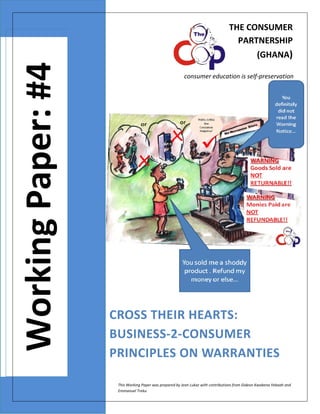 THE CONSUMER 
PARTNERSHIP 
  

 

Working Paper: #4

 

(GHANA)

 

consumer education is self‐preservation 

CROSS THEIR HEARTS: 
BUSINESS‐2‐CONSUMER 
PRINCIPLES ON WARRANTIES 
This Working Paper was prepared by Jean Lukaz with contributions from Gideon Kwabena Yeboah and 
Emmanuel Treku  

 