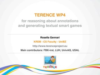 TERENCE WP4
for reasoning about annotations
and generating textual smart games
Rosella Gennari
KRDB - CS Faculty - UniBZ
http://www.terenceproject.eu
Main contributors: FBK-irst, LUH, UnivAQ, USAL

 