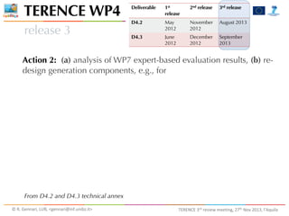 TERENCE WP4
release 3

Deliverable

1st
release

2nd release

3rd release

D4.2

May
2012

November
2012

August 2013

D4.3

June
2012

December
2012

September
2013

Action 2: (a) analysis of WP7 expert-based evaluation results, (b) redesign generation components, e.g., for

From D4.2 and D4.3 technical annex
©	
  R.	
  Gennari,	
  LUB,	
  <gennari@inf.unibz.it>	
  

TERENCE	
  3rd	
  review	
  meeting,	
  27th	
  Nov	
  2013,	
  l’Aquila

 