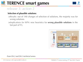 TERENCE smart games
release 3: action 2
Selection of plausible solutions:

>Results: out of 140 changes of selection of solutions, the majority was for
wrong solutions

>Implications for WP4: new heuristics for wrong plausible solutions in the
last part of Y3,

From D4.2 and D4.3 technical annex
©	
  R.	
  Gennari,	
  LUB,	
  <gennari@inf.unibz.it>	
  

TERENCE	
  3rd	
  review	
  meeting,	
  27th	
  Nov	
  2013,	
  l’Aquila

 