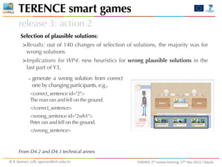TERENCE smart games
release 3: action 2
Selection of plausible solutions:

>Results: out of 140 changes of selection of solutions, the majority was for
wrong solutions

>Implications for WP4: new heuristics for wrong plausible solutions in the
last part of Y3,

-­‐ generate a wrong solution from correct
one by changing participants, e.g.,

<correct_sentence id="2">
The man ran and fell on the ground.
</correct_sentence>
<wrong_sentence id="2wh1">
Peter ran and fell on the ground.
</wrong_sentence>

From D4.2 and D4.3 technical annex
©	
  R.	
  Gennari,	
  LUB,	
  <gennari@inf.unibz.it>	
  

TERENCE	
  3rd	
  review	
  meeting,	
  27th	
  Nov	
  2013,	
  l’Aquila

 