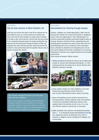 CASE STUDY:
City Car Club schemes in West Yorkshire, UK
Leeds was one of the first cities in the UK to embrace the car
club model in 2004. As a result, there are currently more
than 2,000 City Car Club members in Leeds using a network
of 32 pay-as-you-drive vehicles. City Car Club has also proved
to be a valuable transport option for people visiting the city,
with tourists and businesses making hundreds of trips and
adding to the city’s thriving economy. Leeds City Council has
worked in close partnership with the operator City Car Club to
deliver and grow the scheme.
CASE STUDY:
Decentralised Car-Sharing through Autopia
Autopia, a Belgian non-profit organisation, offers tools for
sharing own private cars in local communities to neighbour-
hoods, cities and organisations. Their ultimate goal is to
enhance sustainable mobility, particularly trough private car
sharing. Autopia’s activities include: supporting new and
existing groups of people who want to share their own cars
by developing tools such as contracts, online reservation
tools, schedules to determine and calculate prices and on-
line search engines to find other candidates for car sharing;
lobbying for incentives and a legal framework and innovative
experiments.
Some results of Autopia’s efforts include:
1.	Parking incentives for private car-sharers. Due to lobby-work,
	 private car-sharers have dedicated parking lots, or a free 	
	 parking permit for the whole city in various Flemish cities 	
	 (Antwerp, Mechelen, Hasselt).
2.	Home-parties. People can invite neighbours and other 	
	 friends and acquaintances to their house for a 		
	 peer-to-peer informational session about car sharing.
3.	Some municipalities are too small for commercial car
	 sharing operators. Autopia supports those municipalities
	 to share the municipal car fleet with citizens on the 	
	 weekend when the vehicles are not in use. It’s a very 	
	 cost-efficient solution in less dense or rural areas.
4.	AVIRA, Autodelen Voor Iedereen met Rolstoelvriendelijke 	
	 Auto‘s‘ –  is car sharing for people with wheelchair-friendly
	 cars. Pegode vzw shares its wheelchair vans with its 	
	 members in Edegem and the inhabitants of Edegem and 	
	 surroundings.
City of Ghent: Subsidies for electric cars if you share
them with your neighbors.
How can you combine car sharing and the promotion
of electric vehicles? The City of Ghent has an answer:
It provides subsidies if you buy an electric car, but only
if the car is offered to others. Car sharing operators can
enjoy these funds in addition to private persons.
All types of car sharing have the potential to incite people to
make a shift from ownership to sharing because they create
a shift from mobility as a reflex (hop in your car at your front
door anytime) to mobility as a rational process (the journey
made, the type of mode used or even the type of car used is
well-considered). This can lead to a modal shift from car use
to more frequent use of environmentally friendly modes
(walking, cycling and public transport).
 