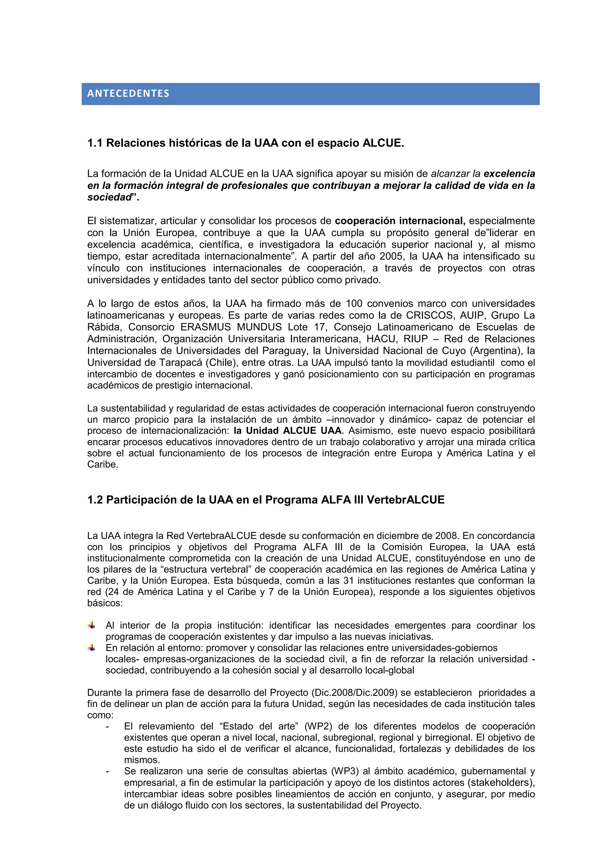 ANTECEDENTES



1.1 Relaciones históricas de la UAA con el espacio ALCUE.

La formación de la Unidad ALCUE en la UAA significa apoyar su misión de alcanzar la excelencia
en la formación integral de profesionales que contribuyan a mejorar la calidad de vida en la
sociedad”.

El sistematizar, articular y consolidar los procesos de cooperación internacional, especialmente
con la Unión Europea, contribuye a que la UAA cumpla su propósito general de”liderar en
excelencia académica, científica, e investigadora la educación superior nacional y, al mismo
tiempo, estar acreditada internacionalmente”. A partir del año 2005, la UAA ha intensificado su
vínculo con instituciones internacionales de cooperación, a través de proyectos con otras
universidades y entidades tanto del sector público como privado.

A lo largo de estos años, la UAA ha firmado más de 100 convenios marco con universidades
latinoamericanas y europeas. Es parte de varias redes como la de CRISCOS, AUIP, Grupo La
Rábida, Consorcio ERASMUS MUNDUS Lote 17, Consejo Latinoamericano de Escuelas de
Administración, Organización Universitaria Interamericana, HACU, RIUP – Red de Relaciones
Internacionales de Universidades del Paraguay, la Universidad Nacional de Cuyo (Argentina), la
Universidad de Tarapacá (Chile), entre otras. La UAA impulsó tanto la movilidad estudiantil como el
intercambio de docentes e investigadores y ganó posicionamiento con su participación en programas
académicos de prestigio internacional.

La sustentabilidad y regularidad de estas actividades de cooperación internacional fueron construyendo
un marco propicio para la instalación de un ámbito –innovador y dinámico- capaz de potenciar el
proceso de internacionalización: la Unidad ALCUE UAA. Asimismo, este nuevo espacio posibilitará
encarar procesos educativos innovadores dentro de un trabajo colaborativo y arrojar una mirada crítica
sobre el actual funcionamiento de los procesos de integración entre Europa y América Latina y el
Caribe.


1.2 Participación de la UAA en el Programa ALFA III VertebrALCUE


La UAA integra la Red VertebraALCUE desde su conformación en diciembre de 2008. En concordancia
con los principios y objetivos del Programa ALFA III de la Comisión Europea, la UAA está
institucionalmente comprometida con la creación de una Unidad ALCUE, constituyéndose en uno de
los pilares de la “estructura vertebral” de cooperación académica en las regiones de América Latina y
Caribe, y la Unión Europea. Esta búsqueda, común a las 31 instituciones restantes que conforman la
red (24 de América Latina y el Caribe y 7 de la Unión Europea), responde a los siguientes objetivos
básicos:

    Al interior de la propia institución: identificar las necesidades emergentes para coordinar los
    programas de cooperación existentes y dar impulso a las nuevas iniciativas.
    En relación al entorno: promover y consolidar las relaciones entre universidades-gobiernos
    locales- empresas-organizaciones de la sociedad civil, a fin de reforzar la relación universidad -
    sociedad, contribuyendo a la cohesión social y al desarrollo local-global

Durante la primera fase de desarrollo del Proyecto (Dic.2008/Dic.2009) se establecieron prioridades a
fin de delinear un plan de acción para la futura Unidad, según las necesidades de cada institución tales
como:
     -   El relevamiento del “Estado del arte” (WP2) de los diferentes modelos de cooperación
         existentes que operan a nivel local, nacional, subregional, regional y birregional. El objetivo de
         este estudio ha sido el de verificar el alcance, funcionalidad, fortalezas y debilidades de los
         mismos.
     -   Se realizaron una serie de consultas abiertas (WP3) al ámbito académico, gubernamental y
         empresarial, a fin de estimular la participación y apoyo de los distintos actores (stakeholders),
         intercambiar ideas sobre posibles lineamientos de acción en conjunto, y asegurar, por medio
         de un diálogo fluido con los sectores, la sustentabilidad del Proyecto.
 