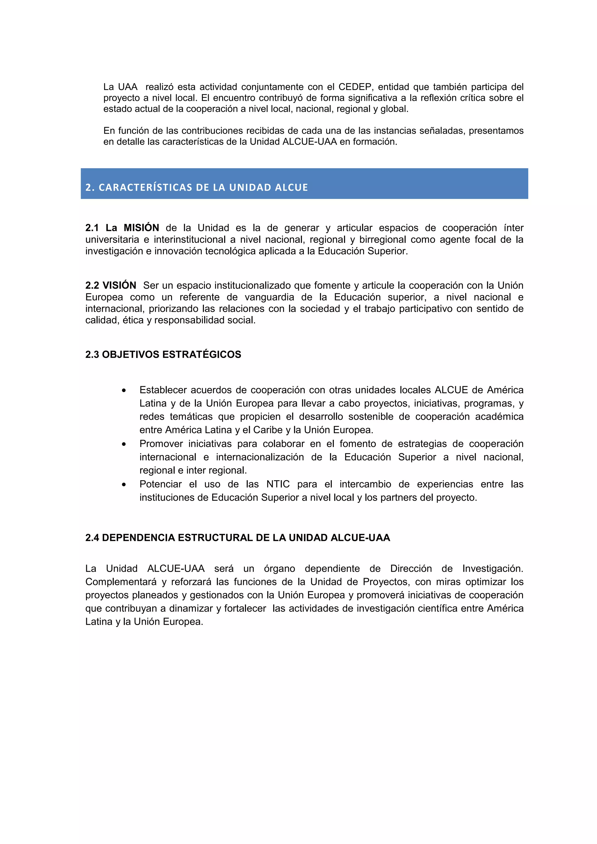 La UAA realizó esta actividad conjuntamente con el CEDEP, entidad que también participa del
    proyecto a nivel local. El encuentro contribuyó de forma significativa a la reflexión crítica sobre el
    estado actual de la cooperación a nivel local, nacional, regional y global.

    En función de las contribuciones recibidas de cada una de las instancias señaladas, presentamos
    en detalle las características de la Unidad ALCUE-UAA en formación.



2. CARACTERÍSTICAS DE LA UNIDAD ALCUE


2.1 La MISIÓN de la Unidad es la de generar y articular espacios de cooperación ínter
universitaria e interinstitucional a nivel nacional, regional y birregional como agente focal de la
investigación e innovación tecnológica aplicada a la Educación Superior.


2.2 VISIÓN Ser un espacio institucionalizado que fomente y articule la cooperación con la Unión
Europea como un referente de vanguardia de la Educación superior, a nivel nacional e
internacional, priorizando las relaciones con la sociedad y el trabajo participativo con sentido de
calidad, ética y responsabilidad social.


2.3 OBJETIVOS ESTRATÉGICOS


        •   Establecer acuerdos de cooperación con otras unidades locales ALCUE de América
            Latina y de la Unión Europea para llevar a cabo proyectos, iniciativas, programas, y
            redes temáticas que propicien el desarrollo sostenible de cooperación académica
            entre América Latina y el Caribe y la Unión Europea.
        •   Promover iniciativas para colaborar en el fomento de estrategias de cooperación
            internacional e internacionalización de la Educación Superior a nivel nacional,
            regional e inter regional.
        •   Potenciar el uso de las NTIC para el intercambio de experiencias entre las
            instituciones de Educación Superior a nivel local y los partners del proyecto.



2.4 DEPENDENCIA ESTRUCTURAL DE LA UNIDAD ALCUE-UAA


La Unidad ALCUE-UAA será un órgano dependiente de Dirección de Investigación.
Complementará y reforzará las funciones de la Unidad de Proyectos, con miras optimizar los
proyectos planeados y gestionados con la Unión Europea y promoverá iniciativas de cooperación
que contribuyan a dinamizar y fortalecer las actividades de investigación científica entre América
Latina y la Unión Europea.
 