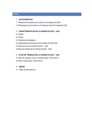 INDICE


   1. ANTECEDENTES
   1.1 Relaciones históricas de la UAA con el espacio ALCUE.
   1.2 Participación de la UAA en el Programa ALFA III VertebrALCUE.


   2. CARACTERÍSTICAS DE LA UNIDAD ALCUE – UAA
   2.1 Misión.
   2.2 Visión
   2.3 Objetivos Estratégicos.
   2.4 Dependencia estructural de la Unidad ALCUE-UAA.
   2.5 Estructura de la Unidad ALCUE – UAA.
   2.6 Ejes de trabajo de la Unidad ALCUE – UAA.


   3. PLAN DE TRABAJO DE LA UNIDAD ALCUE – UAA
   3.1 Plan de trabajo a corto y mediano plazo. (2010-2011)
   3.2 Plan a largo plazo. (2012-2013)


   4. ANEXO
   4.1 Tabla de abreviaturas.
 