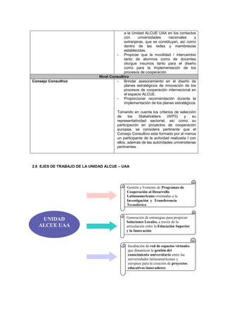 a la Unidad ALCUE UAA en los contactos
                                            con     universidades     nacionales    y
                                            extranjeras, que se constituyan, así como
                                            dentro de las redes y membresías
                                            establecidas.
                                       - Propiciar que la movilidad / intercambio
                                            tanto de alumnos como de docentes
                                            otorgue insumos tanto para el diseño
                                            como para la implementación de los
                                            procesos de cooperación
                              Nivel Consultivo
Consejo Consultivo                     - Brindar asesoramiento en el diseño de
                                            planes estratégicos de innovación de los
                                            procesos de cooperación internacional en
                                            el espacio ALCUE.
                                       - Proporcionar recomendación durante la
                                            implementación de los planes estratégicos

                                        Tomando en cuenta los criterios de selección
                                        de     los   Stakeholders     (WP3)     y    su
                                        representatividad sectorial, así como su
                                        participación en proyectos de cooperación
                                        europea, se considera pertinente que el
                                        Consejo Consultivo este formado por al menos
                                        un participante de la actividad realizada l con
                                        ellos, además de las autoridades universitarias
                                        pertinentes.




2.6 EJES DE TRABAJO DE LA UNIDAD ALCUE – UAA




                                             Gestión y Fomento de Programas de
                                             Cooperación al Desarrollo
                                             Latinoamericano orientadas a la
                                             Investigación y Transferencia
                                             Tecnológica


                                             Generación de estrategias para propiciar
    UNIDAD                                   Soluciones Locales, a través de la
   ALCUE UAA                                 articulación entre la Educación Superior
                                             y la Innovación



                                              Incubación de red de espacios virtuales
                                              que dinamicen la gestión del
                                              conocimiento universitario entre las
                                              universidades latinoamericanas y
                                              europeas para la creación de proyectos
                                              educativos innovadores
 