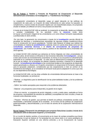 Eje de Trabajo 1: Gestión y Fomento de Programas de Cooperación al Desarrollo
latinoamericano orientadas a la Investigación y Transferencia Tecnológica


La cooperación universitaria al desarrollo, juega un papel relevante en las políticas de
cooperación de cada país. La irrupción de estas instituciones en este campo ha supuesto un
complemento y nuevos modos de actuación regidos por una especificidad propia y ha propiciado
ampliar el debate y la reflexión en torno a los procesos de desarrollo.

A través de la Unidad ALCUE UAA se analizará la cooperación al desarrollo, desde sus múltiples
y variadas modalidades. Se ha percibido cómo la docencia incide tanto
en buscar una formación integral de los universitarios y en como ofrecer formación especializada
a profesionales en dicho ámbito.

 Por otro lado, la generación de conocimiento a través de la investigación permite difundir la
pluralidad de discursos y consideraciones precedidas de rigurosos análisis académico-críticos
hacia la consecución de nuevos paradigmas. También cabe destacar el trabajo que realizan las
universidades en materia de sensibilización y además, tener en cuenta otras áreas como son las
consultorías, asesorías técnicas o el diseño de convocatorias de proyectos de
cooperación, que muestran un cambio radical y positivo en las relaciones de la universidad con
otros agentes.

La Unidad ALCUE UAA orientará sus esfuerzos en forma integrada con otras universidades de
América Latina, de tal manera a enfocarse en dos funciones relevantes: la investigación, porque
si bien esta función es inminentemente universitaria, la misma no se encuentra lo suficientemente
extendida en su orientación al desarrollo. En este caso se diferenciará la investigación científica,
de la que se realiza, con el propósito de obtener impactos concretos y directos en el desarrollo
humano; la transferencia tecnológica a las condiciones locales en los programas de desarrollo,
estará garantizada su eficacia con el aporte universitario en proporcionar la formación adecuada
para la apropiada adaptación, considerando que las cooperaciones si bien se centran en la
transferencia tecnológica, al no considerar la formación local para la adaptación lo único que crea
es una dependencia tecnológica.

La Unidad ALCUE UAA, con las otras unidades de universidades latinoamericanas en base a las
funciones focalizadas, se centrará en:

- Realizar un diagnóstico para la identificación de las potencialidades locales y de los problemas
de la región.

- Definir los medios apropiados para responder a los problemas detectados.

- Elaborar una prospectiva para el desarrollo y la gestión de la región.

- Poner en marcha un programa de acción integrada, a corto y medio plazo, realizable en forma
de proyectos, acompañados de estudios de viabilidad y susceptibles de crear vínculos y líneas de
inversión entre diferentes socios.

- Preparar informes de gestión, que permitan el diseño de políticas universitarias acordes a las
necesidades y demandas actuales de la sociedad, en el marco de las políticas de cooperación
gubernamentales y descentralizadas y con el resto de actores de la cooperación internacional al
desarrollo,


Eje de Trabajo 2 Generación de estrategias para propiciar Soluciones Locales a través de la
articulación entre la Educación Superior y la Innovación

En un mundo de rápidos cambios, el conocimiento es la mayor de ventaja competitiva que tienen
las personas, lo que se traduce en “la necesidad de una nueva visión y un nuevo paradigma de
Educación Superior centrado en una reforma profunda y en la incorporación de nuevos
 