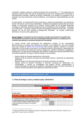 1
contenidos, métodos, prácticas y medios de difusión del conocimiento (...).” Las instituciones de
educación superior tienen que educar estudiantes para que sean ciudadanos bien informados y
profundamente motivados, capaces de pensar críticamente y de analizar los problemas de la
sociedad, de buscar soluciones a dichos problemas y de aceptar las responsabilidades que ello
implica.

En este sentido, la Unidad ALCUE UAA, promoverá un espacio de participación que además de
ofrecer información a los diversos stakeholders, facilitará la investigación desde diversas fuentes
locales. La información proveída por la Unidad, incluirá análisis de las actuales tendencias
mundiales en diferentes temáticas académicas que se identifiquen como prioritarias, entrevistas
con instituciones – empresas, rectores de otras universidades, profesores de la UAA, y permitirá
disponer así de las más recientes investigaciones difundidas             en revistas conferencias,
seminarios, vínculos a otras páginas web.


Eje de Trabajo 3 Incubación de red de espacios virtuales que dinamicen la gestión del
conocimiento universitario entre las universidades latinoamericanas y europeas para la
creación de productos o procesos educativos innovadores

La Unidad ALCUE UAA aprovechará las plataformas virtuales de las universidades
latinoamericanas y europeas que conforman el proyecto, y las integrará en una red de trabajo
única que impulse la Gestión del Conocimiento entre ambas regiones, mediante un proceso
colaborativo, de tal manera a dar lugar a un ambiente virtual de comunicación y aprendizaje que
facilite la concertación de relaciones, intereses académicos, científicos, filosóficos, pedagógicos,
disciplinarios, y en general de investigación que identifica e integra los intereses particulares de la
comunidad académica. El espacio virtual de trabajo en red propiciará:

-        Espacio donde se comparte experiencias e información
-        Espacio donde se produce el proceso de aprendizaje continuo y desarrollo de capacidades
         personales
-        Espacio donde se propicia la generación de proyectos educativos innovadores
-        Espacio donde se propone intensificar y promover convenios de colaboración con
         universidades y centros de investigación del espacio ALCUE, sistematizando e
         institucionalizando las experiencias existentes, identificando áreas de interés fomentando la
         creación de políticas públicas que fortalezcan el desarrollo científico



3. PLAN DE TRABAJO DE LA UNIDAD ALCUE - UAA


3.1 Plan de trabajo a corto y mediano plazo. (2010-2011)



                                                    Plan de Trabajo ( 2010-2011)
                                                                               Año 1                     Año 2
                                                                      Semestre 1   Semestre 2   Semestre 1   Semestre 2
                                                                                        1 1 1                   1 1 1
    Actividad / Meses                                                 1 2 3 4 5 6 7 8 9       1 2 3 4 5 6 7 8 9
                                                                                        0 1 2                   0 1 2
    EJE DE TRABAJO 1: Gestión y Fomento de Programas de Cooperación al Desarrollo
    latinoamericano orientadas a la Investigación y Transferencia Tecnológica
    1.1 Establecimiento de un diagnóstico para la identificación de
    las potencialidades locales y de los problemas de la región
    1.2 Sobre la base de estudios en detalle, definición de los
    medios apropiados para responder a los problemas
    detectados



1
  Conferencia Mundial sobre Educación Superior, Declaración Mundial sobre Educación Superior en el
siglo XXI: Visión y Acción, UNESCO
 