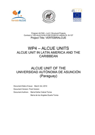 1. 1. ANTEC




                       Program ALFAIII – Lot 2: Structural Projects
              Contract n° DCI-ALA/19.09.01/08/19189/161-449/ALFA III-107
                        :
                      Project Title: VERTEBRALCUE



                  WP4 – ALCUE UNITS
   ALCUE UNIT IN LATIN AMERICA AND THE
                CARIBBEAN


                      ALCUE UNIT OF THE
   UNIVERSIDAD AUTÓNOMA DE ASUNCIÓN
                                  (Paraguay)

Document Date of issue: March 3rd, 2010
Document Version: Final Version
Document Authors : María Esther Cabral Torres
                     María de los Angeles Duarte Torres
 