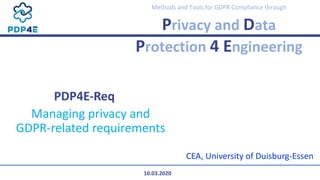 Methods and Tools for GDPR Compliance through
Privacy and Data
Protection 4 Engineering
PDP4E-Req
Managing privacy and
GDPR-related requirements
CEA, University of Duisburg-Essen
10.03.2020
 