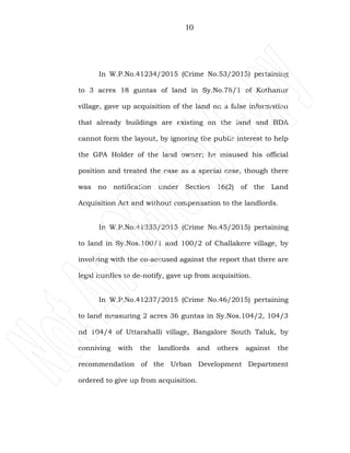 10
In W.P.No.41234/2015 (Crime No.53/2015) pertaining
to 3 acres 18 guntas of land in Sy.No.78/1 of Kothanur
village, gave up acquisition of the land on a false information
that already buildings are existing on the land and BDA
cannot form the layout, by ignoring the public interest to help
the GPA Holder of the land owner; he misused his official
position and treated the case as a special case, though there
was no notification under Section 16(2) of the Land
Acquisition Act and without compensation to the landlords.
In W.P.No.41235/2015 (Crime No.45/2015) pertaining
to land in Sy.Nos.100/1 and 100/2 of Challakere village, by
involving with the co-accused against the report that there are
legal hurdles to de-notify, gave up from acquisition.
In W.P.No.41237/2015 (Crime No.46/2015) pertaining
to land measuring 2 acres 36 guntas in Sy.Nos.104/2, 104/3
nd 104/4 of Uttarahalli village, Bangalore South Taluk, by
conniving with the landlords and others against the
recommendation of the Urban Development Department
ordered to give up from acquisition.
 