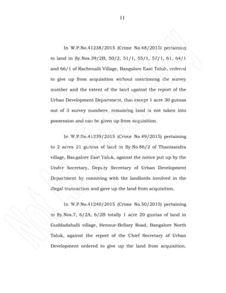 11
In W.P.No.41238/2015 (Crime No.48/2015) pertaining
to land in Sy.Nos.39/2B, 50/2, 51/1, 55/1, 57/1, 61, 64/1
and 66/1 of Rachenalli Village, Bangalore East Taluk, ordered
to give up from acquisition without mentioning the survey
number and the extent of the land against the report of the
Urban Development Department, that except 1 acre 30 gutnas
out of 3 survey numbers, remaining land is not taken into
possession and can be given up from acquisition.
In W.P.No.41239/2015 (Crime No.49/2015) pertaining
to 2 acres 21 guntas of land in Sy.No.86/2 of Thanisandra
village, Bangalore East Taluk, against the notice put up by the
Under Secretary, Deputy Secretary of Urban Development
Department by conniving with the landlords involved in the
illegal transaction and gave up the land from acquisition.
In W.P.No.41240/2015 (Crime No.50/2015) pertaining
to Sy.Nos.7, 6/2A, 6/2B totally 1 acre 20 guntas of land in
Guddadahalli village, Hennur-Bellary Road, Bangalore North
Taluk, against the report of the Chief Secretary of Urban
Development ordered to give up the land from acquisition.
 