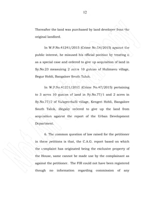 12
Thereafter the land was purchased by land developer from the
original landlord.
In W.P.No.41241/2015 (Crime No.54/2015) against the
public interest, he misused his official position by treating it
as a special case and ordered to give up acquisition of land in
Sy.No.23 measuirng 2 acres 10 gutnas of Hulimavu village,
Begur Hobli, Bangalore South Taluk.
In W.P.No.41231/2015 (Crime No.47/2015) pertaining
to 3 acres 10 guntas of land in Sy.No.77/1 and 2 acres in
Sy.No.77/2 of Valagerehalli village, Kengeri Hobli, Bangalore
South Taluk, illegally ordered to give up the land from
acquisition against the report of the Urban Development
Department.
6. The common question of law raised for the petitioner
in these petitions is that, the C.A.G. report based on which
the complaint has originated being the exclusive property of
the House, same cannot be made use by the complainant as
against the petitioner. The FIR could not have been registered
though no information regarding commission of any
 