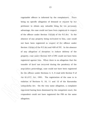 13
cognizable offence is informed by the complainant. There
being no specific allegation of demand or request by the
petitioner to obtain any valuable thing for his pecuniary
advantage, the case could not have been registered in respect
of the offence under Section 13(1)(d) of the P.C.Act. In the
absence of any property being entrusted to him, case could
not have been registered in respect of the offence under
Section 13(1)(c) of the P.C.Act and 409 of IPC. In the absence
of any allegation of deception to induce delivery of the
property, case under Section 420 of IPC could not have been
registered against him. When there is no allegation that the
transfer of land has occurred during the pendency of the
acquisition proceedings, case could not have been registered
for the offence under Sections 3, 4, 8 read with Section 9 of
the K.L.R.T. Act, 1991. The registration of the case is in
violation of Sections 9, 10, 11 and 12 of the Karnataka
Lokayuktha Act. On the very same allegation, a complaint
registered having been dismissed by the competent court, the
respondent could not have registered the FIR on the same
allegation.
 