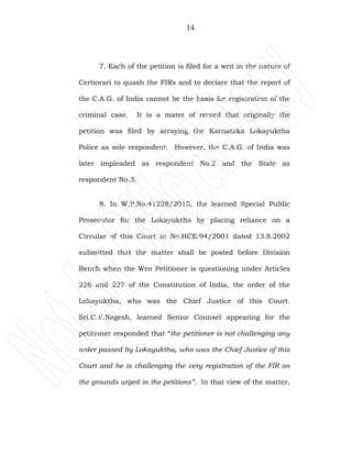 14
7. Each of the petition is filed for a writ in the nature of
Certiorari to quash the FIRs and to declare that the report of
the C.A.G. of India cannot be the basis for registration of the
criminal case. It is a mater of record that originally the
petition was filed by arraying the Karnataka Lokayuktha
Police as sole respondent. However, the C.A.G. of India was
later impleaded as respondent No.2 and the State as
respondent No.3.
8. In W.P.No.41228/2015, the learned Special Public
Prosecutor for the Lokayuktha by placing reliance on a
Circular of this Court in No.HCE:94/2001 dated 13.8.2002
submitted that the matter shall be posted before Division
Bench when the Writ Petitioner is questioning under Articles
226 and 227 of the Constitution of India, the order of the
Lokayuktha, who was the Chief Justice of this Court.
Sri.C.V.Nagesh, learned Senior Counsel appearing for the
petitioner responded that “the petitioner is not challenging any
order passed by Lokayuktha, who was the Chief Justice of this
Court and he is challenging the very registration of the FIR on
the grounds urged in the petitions”. In that view of the matter,
 