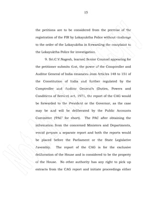 15
the petitions are to be considered from the premise of the
registration of the FIR by Lokayuktha Police without challenge
to the order of the Lokayuktha in forwarding the complaint to
the Lokayuktha Police for investigation.
9. Sri.C.V.Nagesh, learned Senior Counsel appearing for
the petitioner submits that, the power of the Comptroller and
Auditor General of India emanates from Articles 148 to 151 of
the Constitution of India and further regulated by the
Comptroller and Auditor General’s (Duties, Powers and
Conditions of Service) Act, 1971, the report of the CAG would
be forwarded to the President or the Governor, as the case
may be and will be deliberated by the Public Accounts
Committee (‘PAC’ for short). The PAC after obtaining the
information from the concerned Ministers and Departments,
would prepare a separate report and both the reports would
be placed before the Parliament or the State Legislative
Assembly. The report of the CAG is for the exclusive
deliberation of the House and is considered to be the property
of the House. No other authority has any right to pick up
extracts from the CAG report and initiate proceedings either
 