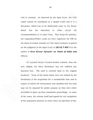 16
civil or criminal. As observed by the Apex Court, the CAG
report cannot be considered as a ‘gospel truth’ and it is a
document, which has to be deliberated upon by the House
which has the discretion to either accept the
recommendations or to reject them. That being the position,
the respondent/Police could not have registered the FIR on
the basis of certain remarks in CAG report (reliance is placed
on the judgment of the Apex Court in (2013) 7 SCC 1 in the
matter of Arun Kumar Agrawal –vs- Union of India and
Others).
10. Learned Senior Counsel further submits, from the
acts alleged, the State Exchequer has not suffered any
financial loss. The land is restored back to the original
landlords. Those of the lands which were not utilized by the
beneficiary of the acquisition for a considerable time and in
respect of which the Government was satisfied that the land
may not be required for public purpose as they were either
denotified or given up from acquisition proceedings. In some
of the cases, the scheme itself had lapsed for not completion
of the acquisition process; in some cases, by operation of law,
 