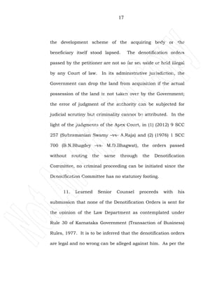 17
the development scheme of the acquiring body or the
beneficiary itself stood lapsed. The denotification orders
passed by the petitioner are not so far set aside or held illegal
by any Court of law. In its administrative jurisdiction, the
Government can drop the land from acquisition if the actual
possession of the land is not taken over by the Government;
the error of judgment of the authority can be subjected for
judicial scrutiny but criminality cannot be attributed. In the
light of the judgments of the Apex Court, in (1) (2012) 9 SCC
257 (Subramanian Swamy –vs- A.Raja) and (2) (1976) 1 SCC
700 (B.N.Bhagdey –vs- M.D.Bhagwat), the orders passed
without routing the same through the Denotification
Committee, no criminal proceeding can be initiated since the
Denotification Committee has no statutory footing.
11. Learned Senior Counsel proceeds with his
submission that none of the Denotification Orders is sent for
the opinion of the Law Department as contemplated under
Rule 30 of Karnataka Government (Transaction of Business)
Rules, 1977. It is to be inferred that the denotification orders
are legal and no wrong can be alleged against him. As per the
 