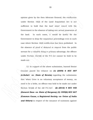 18
opinion given by the then Advocate General, the notification
under Section 16(2) of the Land Acquisition Act is not
sufficient to hold that the land stood vested with the
Government in the absence of taking over actual possession of
the land. In such cases, it would be lawful for the
Government to drop the acquisition proceedings even in such
case where Section 16(2) notification has been published. In
the absence of proof of demand or request from the public
servant for a valuable thing or primary advantage, the offence
under Section 13(1)(d) of the P.C.Act cannot be held to be
made out.
12. In support of the above submission, learned Senior
Counsel placed his reliance on (1) (2009) 6 SCC 587
(A.Subair –vs- State of Kerala) regarding the submission
that ‘when there is no voluntary acceptance of money, no
need to be a bribe, no offence was held to be made out under
Section 5(1)(d) of the old P.C.Act’. (2) (2010) 4 SCC 450
(Banarsi Dass –vs- State of Haryana); (3) 1999(6) SCC 667
(Common Cause, a Registered Society –vs- Union of India
and Others) in respect of the issuance of summons against
 