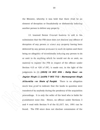 19
the Minister, whereby it was held that there shall be an
element of deception or fraudulently or dishonestly inducing
another person to deliver any property.
13. Learned Senior Counsel hastens to add to his
submission that the FIR since does not disclose any offence of
deception of any person or about any property having been
delivered by any person pursuant to such deception and there
being no allegation of intentionally inducing any person to do
or omit to do anything which he would not do or omit, no
material to register the FIR in respect of the offence under
Section 415 or 420 of IPC, is made out, in the light of the
judgments in (1) (2009) 14 SCC 696 – Dalip Kaur –vs-
Jagnar Singh (2) (2009) 7 SCC 712 – Harmanpreet Singh
Ahluwalia –vs- State of Punjab. There is no allegation
much less proof to indicate that the lands in question were
transferred by anybody during the pendency of the acquisition
proceedings. It is only the seller of the land who is liable for
punishment none else. Hence, no offence under Sections 3
and 4 read with Section 9 of the K.L.R.T. Act, 1991 can be
found. The FIR since does not disclose commission of the
 