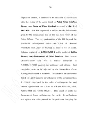 20
cognizable offence, it deserves to be quashed in accordance
with the ruling of the Apex Court in Patai Alias Krishna
Kumar –vs- State of Uttar Pradesh reported in (2010) 4
SCC 429. The FIR registered is neither on the information
given by the complainant nor on the suo moto report of the
Police Officer. The very registration of the FIR beyond the
procedure contemplated under the Code of Criminal
Procedure (‘the Code’ for brevity) is liable to be set aside.
Reliance is placed on (2014) 2 SCC 1 in the matter of Lalita
Kumari –vs- Government of Uttar Pradesh. One Hunsur
Chandrashekar had filed a similar complaint in
P.C.R.No.15/2013 against the petitioner and others. Said
complaint came to be rejected by the Lokayuktha Court
holding that no case is made out. The order of de-notification
dated 12.1.2010 came to be withdrawn by the Government on
4.11.2011. Aggrieved by the order of withdrawal, the land
owners approached this Court in W.P.Nos.42792-99/2011,
42800/2011 and 42831-34/2011. This Court set aside the
Government Order withdrawing the earlier de-notifications
and upheld the order passed by the petitioner dropping the
 