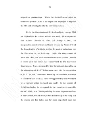 21
acquisition proceedings. When the de-notification order is
endorsed by this Court, it is illegal and improper to register
the FIR and investigate into the very same action.
14. In the Submission of Sri.Krishna Dixit, learned ASG
for respondent No.2 (both written and oral), the Comptroller
and Auditor General of India (for brevity ‘C.A.G.’), an
independent constitutional authority created by Article 148 of
the Constitution of India is neither the part of legislature nor
the Executive or the Judiciary. Under the Government of
India Act 1935, his office nomenclature was Auditor General
of India and the same was subservient to the Executive
Government. It was renamed by the Constituent Assembly on
the suggestion of Sri.T.T.Krishnamachari. On the suggestion
of Sri.B.Das, the Constituent Assembly redrafted the provision
to the effect that the CAG shall be “appointed by the President
by a warrant under his hand and seal”. In the opinion of
Dr.B.R.Ambedkar in his speech in the constituent assembly
on 30.5.1949, “the CAG is probably the most important officer
in the Constitution of India; if this functionary is to carry out
the duties and his duties are far more important than the
 