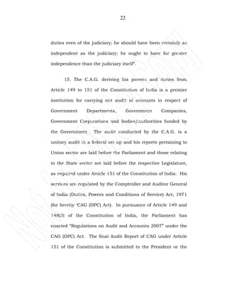22
duties even of the judiciary; he should have been certainly as
independent as the judiciary; he ought to have far greater
independence than the judiciary itself”.
15. The C.A.G. deriving his powers and duties from
Article 149 to 151 of the Constitution of India is a premier
institution for carrying out audit of accounts in respect of
Government Departments, Government Companies,
Government Corporations and bodies/authorities funded by
the Government. The audit conducted by the C.A.G. is a
unitary audit in a federal set up and his reports pertaining to
Union sector are laid before the Parliament and those relating
to the State sector are laid before the respective Legislature,
as required under Article 151 of the Constitution of India. His
services are regulated by the Comptroller and Auditor General
of India (Duties, Powers and Conditions of Service) Act, 1971
(for brevity ‘CAG (DPC) Act). In pursuance of Article 149 and
148(3) of the Constitution of India, the Parliament has
enacted “Regulations on Audit and Accounts 2007” under the
CAG (DPC) Act. The final Audit Report of CAG under Article
151 of the Constitution is submitted to the President or the
 