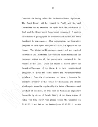 23
Governor for laying before the Parliament/State Legislature.
The Audit Report will be referred to P.A.C. and the said
Committee has to examine the report with the assistance of
CAG and the Government Department concerned. A system
of selection of paragraphs for detailed examination has been
developed for convenience. After examination, the Committee
prepares its own report and presents it to the Speaker of the
House. The Ministries/Departments concerned are required
to intimate the Committee the collective action taken and the
proposed action on all the paragraphs contained in the
reports of the CAG. Once the report is placed before the
President/Governor of the State, it is their constitutional
obligation to place the same before the Parliament/State
legislature. Once the report enters the House, it becomes the
exclusive property of the House for discussion and debate
which again would be regulated by the Rules of Procedure and
Conduct of Business, in this case in Karnataka Legislative
Assembly by virtue of Article 208(1) of the Constitution of
India. The CAG report was placed before the Governor on
21.11.2012 and before the Assembly on 12.12.2012. As on
 
