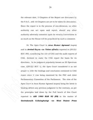 24
the relevant date, 5 Chapters of the Report are discussed by
the P.A.C., still 16 Chapters are yet to be taken for discussion.
Since the report is in the process of consideration, no other
authority can act upon said report, should any other
authority adversely comment upon its veracity/correctness in
as much as the House will be prejudiced by such a comment.
16. The Apex Court in Arun Kumar Agrawal (supra)
and in Arvind Gupta –vs- Union ofIndia reported in (2013)1
SCC 393, considering the role of CAG and the audit reports of
CAG, declined to make the CAG report the basis for its
directions. In its judgment popularity known as 2G Spectrum
case, ((2012)3 SCC 1), the Apex Court considered it as not
proper to refer the findings and conclusion contained in CAG
report since it was being examined by the PAC and Joint
Parliamentary Committee of the Parliament. The view of the
Apex Court in Arun Kumar Agrawal (supra) being the latest is
binding dehors any previous judgment to the contrary, as per
the principles laid down by the Full bench of this Court
reported in AIR 1980 KAR 92 (FB) in the matter of
Govindanaik G.Kalaghatigi –vs- West Patent Press
 