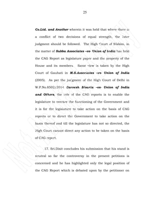 25
Co.Ltd. and Another wherein it was held that where there is
a conflict of two decisions of equal strength, the later
judgment should be followed. The High Court of Sikkim, in
the matter of Subba Associates –vs- Union of India has held
the CAG Report as legislature paper and the property of the
House and its members. Same view is taken by the High
Court of Gauhati in M.S.Associates –vs- Union of India
(2005). As per the judgment of the High Court of Delhi in
W.P.No.8502/2014 Sarvesh Bisaria –vs- Union of India
and Others, the role of the CAG reports is to enable the
legislature to oversee the functioning of the Government and
it is for the legislature to take action on the basis of CAG
reports or to direct the Government to take action on the
basis thereof and till the legislature has not so directed, the
High Court cannot direct any action to be taken on the basis
of CAG report.
17. Sri.Dixit concludes his submission that his stand is
neutral so far the controversy in the present petitions is
concerned and he has highlighted only the legal position of
the CAG Report which is debated upon by the petitioner on
 