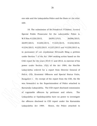 26
one side and the Lokayuktha Police and the State on the other
side.
18. The submission of Sri.Venaktesh P.Dalwai, learned
Special Public Prosecutor for the Lokayuktha Police in
W.P.Nos.41228/2015, 26395/2015, 26396/2015,
26397/2015, 41229/2015, 41230/2015, 41232/2015,
41234/2015, 41235/2015, 41237/2015 and 41239/2015 is,
in pursuance of one Jayakumar Hiremath filing a petition
under Section 7 of the Act 1984 seeking action based on the
CAG report for the years 2010-11 and 2012, in exercise of his
power under Section 15(3) of the Act 1984, the Hon’ble
Lokayuktha ordered for a report from Director General of
Police, CID, Economic Offences and Special Status Units,
Bangalore-1. On receipt of the report from the CID, the file
was forwarded to the Superintendent of Police attached to
Karnataka Lokayuktha. The CID report disclosed commission
of cognizable offences by petitioner and others. The
Lokayuktha or Upalokayuktha have no power to investigate
the offences disclosed in CID report under the Karnataka
Lokayuktha Act 1984. Hence, the Police attached to
 