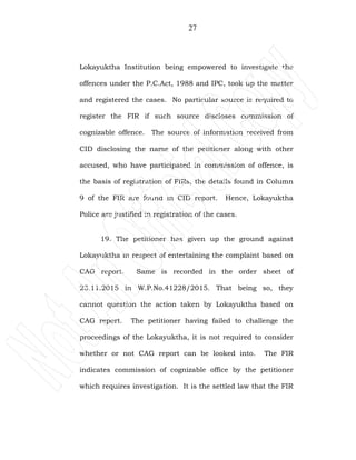 27
Lokayuktha Institution being empowered to investigate the
offences under the P.C.Act, 1988 and IPC, took up the matter
and registered the cases. No particular source is required to
register the FIR if such source discloses commission of
cognizable offence. The source of information received from
CID disclosing the name of the petitioner along with other
accused, who have participated in commission of offence, is
the basis of registration of FIRs, the details found in Column
9 of the FIR are found in CID report. Hence, Lokayuktha
Police are justified in registration of the cases.
19. The petitioner has given up the ground against
Lokayuktha in respect of entertaining the complaint based on
CAG report. Same is recorded in the order sheet of
23.11.2015 in W.P.No.41228/2015. That being so, they
cannot question the action taken by Lokayuktha based on
CAG report. The petitioner having failed to challenge the
proceedings of the Lokayuktha, it is not required to consider
whether or not CAG report can be looked into. The FIR
indicates commission of cognizable office by the petitioner
which requires investigation. It is the settled law that the FIR
 