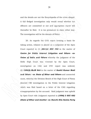 28
and the details are not the Encyclopedia of the crime alleged.
A full fledged investigation only would reveal whether the
offences are committed or not and appropriate report will
thereafter be filed. It is too premature to claim either way.
The investigation will be the domain of Police.
20. As regards the CAG report forming a basis for
taking action, reliance is placed on a judgment of the Apex
Court reported in (1) (2011)1 SCC 560 in the matter of
Centre for Public Interest Litigation and Others –vs-
Union of India and Others whereby the judgment of the
Delhi High Court was reversed by the Apex Court,
investigation on CAG and CVC report was ordered;
(2) 1996(2) BLJR 869 in the matter of Sushil Kumar Modi
and Others –vs- State of Bihar and Others and connected
cases, whereby the Division Bench of the High Court of Patna
directed CBI investigation in the Public Interest Litigation
which was filed based on a letter of the CAG regarding
misappropriation by the accused. Said judgment was upheld
by Apex Court vide Judgment reported in (1996) 3 SCC 682
(State of Bihar and Another –vs- Ranchi Zila Samta Party
 