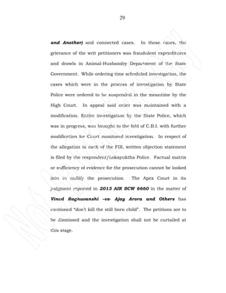 29
and Another) and connected cases. In those cases, the
grievance of the writ petitioners was fraudulent expenditures
and drawls in Animal-Husbandry Department of the State
Government. While ordering time scheduled investigation, the
cases which were in the process of investigation by State
Police were ordered to be suspended in the meantime by the
High Court. In appeal said order was maintained with a
modification. Entire investigation by the State Police, which
was in progress, was brought to the fold of C.B.I. with further
modification for Court monitored investigation. In respect of
the allegation in each of the FIR, written objection statement
is filed by the respondent/Lokayuktha Police. Factual matrix
or sufficiency of evidence for the prosecution cannot be looked
into to nullify the prosecution. The Apex Court in its
judgment reported in 2013 AIR SCW 6660 in the matter of
Vinod Raghuvanshi –vs- Ajay Arora and Others has
cautioned “don’t kill the still born child”. The petitions are to
be dismissed and the investigation shall not be curtailed at
this stage.
 