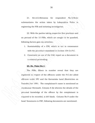30
21. Sri.A.G.Shivanna for respondent No.3/State
substantiates the action taken by Lokayuktha Police in
registering the FIR and initiating investigation.
22. With the parties taking respective firm positions and
on perusal of the 15 FIRs, which are sought to be quashed,
following factors gain my attention:
1. Sustainability of a FIR, which is not in consonance
with the procedure mandated in Section 154 Cr.P.C.
2. Constraint on use of the CAG report as a document in
a criminal proceeding.
23. Re. Point No.1:
The FIRs, fifteen in number reveal that they are
registered in respect of the offences under the P.C.Act allied
offences under IPC and the Karnataka Land (Restriction on
Transfer) Act 1991. The complainant’s name is mentioned as
Jayakumar Hiremath. Column 8 (b) wherein the details of the
personal knowledge of the offence by the complainant is
required to be recorded, is left blank. Column No.9 under the
head ‘Annexures to FIR’, following documents are mentioned:
 