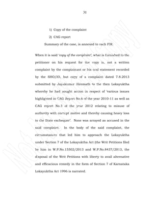 31
1) Copy of the complaint
2) CAG report
Summary of the case, is annexed to each FIR.
When it is said ‘copy of the complaint’, what is furnished to the
petitioner on his request for the copy is, not a written
complaint by the complainant or his oral statement recorded
by the SHO/IO, but copy of a complaint dated 7.8.2013
submitted by Jayakumar Hiremath to the then Lokayuktha
whereby he had sought action in respect of ‘various issues
highlighted in CAG Report No.6 of the year 2010-11 as well as
CAG report No.3 of the year 2012 relating to misuse of
authority with corrupt motive and thereby causing heavy loss
to the State exchequer’. None was arrayed as accused in the
said complaint. In the body of the said complaint, the
circumstances that led him to approach the Lokayuktha
under Section 7 of the Lokayuktha Act (the Writ Petitions filed
by him in W.P.No.15502/2013 and W.P.No.8437/2013, the
disposal of the Writ Petitions with liberty to avail alternative
and efficacious remedy in the form of Section 7 of Karnataka
Lokayuktha Act 1996 is narrated.
 