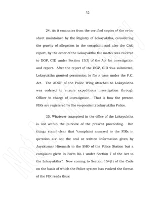 32
24. As it emanates from the certified copies of the order
sheet maintained by the Registry of Lokayuktha, considering
the gravity of allegation in the complaint and also the CAG
report, by the order of the Lokayuktha the matter was referred
to DGP, CID under Section 15(3) of the Act for investigation
and report. After the report of the DGP, CID was submitted,
Lokayuktha granted permission to file a case under the P.C.
Act. The ADGP of the Police Wing attached to Lokayuktha
was ordered to ensure expeditious investigation through
Officer in charge of investigation. That is how the present
FIRs are registered by the respondent/Lokayuktha Police.
25. Whatever transpired in the office of the Lokayuktha
is not within the purview of the present proceeding. But
things stand clear that “complaint annexed to the FIRs in
question are not the oral or written information given by
Jayakumar Hiremath to the SHO of the Police Station but a
complaint given in Form No.1 under Section 7 of the Act to
the Lokayuktha”. Now coming to Section 154(1) of the Code
on the basis of which the Police system has evolved the format
of the FIR reads thus:
 