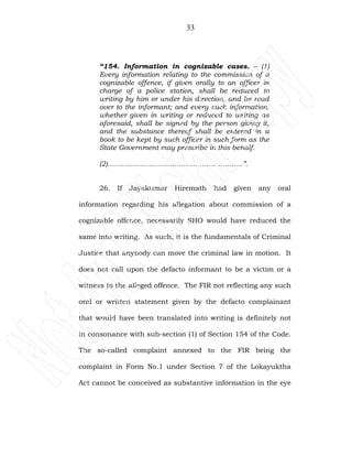 33
“154. Information in cognizable cases. – (1)
Every information relating to the commission of a
cognizable offence, if given orally to an officer in
charge of a police station, shall be reduced to
writing by him or under his direction, and be read
over to the informant; and every such information,
whether given in writing or reduced to writing as
aforesaid, shall be signed by the person giving it,
and the substance thereof shall be entered in a
book to be kept by such officer in such form as the
State Government may prescribe in this behalf.
(2)…………………………………………………..”.
26. If Jayakumar Hiremath had given any oral
information regarding his allegation about commission of a
cognizable offence, necessarily SHO would have reduced the
same into writing. As such, it is the fundamentals of Criminal
Justice that anybody can move the criminal law in motion. It
does not call upon the defacto informant to be a victim or a
witness to the alleged offence. The FIR not reflecting any such
oral or written statement given by the defacto complainant
that would have been translated into writing is definitely not
in consonance with sub-section (1) of Section 154 of the Code.
The so-called complaint annexed to the FIR being the
complaint in Form No.1 under Section 7 of the Lokayuktha
Act cannot be conceived as substantive information in the eye
 