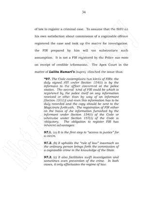 34
of law to register a criminal case. To assume that the SHO on
his own satisfaction about commission of a cognizable offence
registered the case and took up the matter for investigation,
the FIR prepared by him will not substantiate such
assumption. It is not a FIR registered by the Police suo moto
on receipt of credible information. The Apex Court in the
matter of Lalita Kumari’s (supra) clinched the issue thus:
“97. The Code contemplates two kinds of FIRs: the
duly signed FIR under Section 154(1) is by the
informant to the officer concerned at the police
station. The second kind of FIR could be which is
registered by the police itself on any information
received or other than by way of an informant
[Section 157(1)] and even this information has to be
duly recorded and the copy should be sent to the
Magistrate forthwith. The registration of FIR either
on the basis of the information furnished by the
informant under Section 154(1) of the Code or
otherwise under Section 157(1) of the Code is
obligatory. The obligation to register FIR has
inherent advantages:
97.1. (a) It is the first step to “access to justice” for
a victim.
97.2. (b) It upholds the “rule of law” inasmuch as
the ordinary person brings forth the commission of
a cognizable crime in the knowledge of the State.
97.3. (c) It also facilitates swift investigation and
sometimes even prevention of the crime. In both
cases, it only effectuates the regime of law.
 