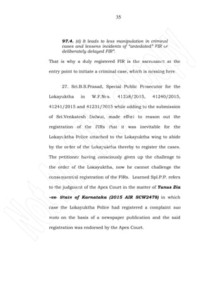 35
97.4. (d) It leads to less manipulation in criminal
cases and lessens incidents of “antedated” FIR or
deliberately delayed FIR”.
That is why a duly registered FIR is the sacrosanct at the
entry point to initiate a criminal case, which is missing here.
27. Sri.B.S.Prasad, Special Public Prosecutor for the
Lokayuktha in W.P.Nos. 41238/2015, 41240/2015,
41241/2015 and 41231/2015 while adding to the submission
of Sri.Venkatesh Dalwai, made effort to reason out the
registration of the FIRs that it was inevitable for the
Lokayuktha Police attached to the Lokayuktha wing to abide
by the order of the Lokayuktha thereby to register the cases.
The petitioner having consciously given up the challenge to
the order of the Lokayuktha, now he cannot challenge the
consequential registration of the FIRs. Learned Spl.P.P. refers
to the judgment of the Apex Court in the matter of Yunus Zia
–vs- State of Karnataka (2015 AIR SCW2478) in which
case the Lokayuktha Police had registered a complaint suo
moto on the basis of a newspaper publication and the said
registration was endorsed by the Apex Court.
 
