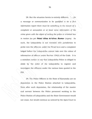 36
28. But the situation herein is entirely different. ‘…..for
a message or communication to be qualified to be a first
information report there must be something in the nature of a
complaint or accusation or at least some information of the
crime given with the object of setting the police or criminal law
in motion (as per Patai Alias Krishna Kumar (supra). As
such, the Lokayuktha is not invested with jurisdiction to
probe into the offences under the Penal laws and a complaint
lodged before the Lokayuktha cannot take over the colour of
information of offence under Section 154(1) of the Code. It is
a mistaken notion to say that Lokayuktha Police is obliged to
abide by the order of the Lokayuktha to register and
investigate the offences under the various laws quoted in the
FIR.
29. The Police Officers in the State of Karnataka are on
deputation in the Police Station attached to Lokayuktha.
Even after such deputation, the relationship of the master
and servant between the Police personnel working in the
Police Station of Lokayuktha and the State Government would
not cease, but would continue as noticed by the Apex Court in
 