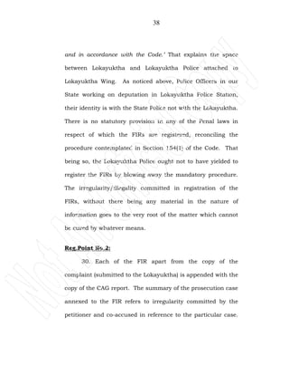 38
and in accordance with the Code.’ That explains the space
between Lokayuktha and Lokayuktha Police attached to
Lokayuktha Wing. As noticed above, Police Officers in our
State working on deputation in Lokayuktha Police Station,
their identity is with the State Police not with the Lokayuktha.
There is no statutory provision in any of the Penal laws in
respect of which the FIRs are registered, reconciling the
procedure contemplated in Section 154(1) of the Code. That
being so, the Lokayuktha Police ought not to have yielded to
register the FIRs by blowing away the mandatory procedure.
The irregularity/illegality committed in registration of the
FIRs, without there being any material in the nature of
information goes to the very root of the matter which cannot
be cured by whatever means.
Reg.Point No.2:
30. Each of the FIR apart from the copy of the
complaint (submitted to the Lokayuktha) is appended with the
copy of the CAG report. The summary of the prosecution case
annexed to the FIR refers to irregularity committed by the
petitioner and co-accused in reference to the particular case.
 