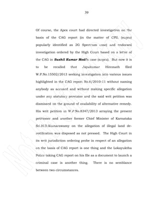 39
Of course, the Apex court had directed investigation on the
basis of the CAG report (in the matter of CPIL (supra)
popularly identified as 2G Spectrum case) and endorsed
investigation ordered by the High Court based on a letter of
the CAG in Sushil Kumar Modi’s case (supra). But now it is
to be recalled that Jayakumar Hiremath filed
W.P.No.15502/2013 seeking investigation into various issues
highlighted in the CAG report No.6/2010-11 without naming
anybody as accused and without making specific allegation
under any statutory provision and the said writ petition was
dismissed on the ground of availability of alternative remedy.
His writ petition in W.P.No.8347/2013 arraying the present
petitioner and another former Chief Minister of Karnataka
Sri.H.D.Kumarawamy on the allegation of illegal land de-
notification was disposed as not pressed. The High Court in
its writ jurisdiction ordering probe in respect of an allegation
on the basis of CAG report is one thing and the Lokayuktha
Police taking CAG report on his file as a document to launch a
criminal case is another thing. There is no semblance
between two circumstances.
 