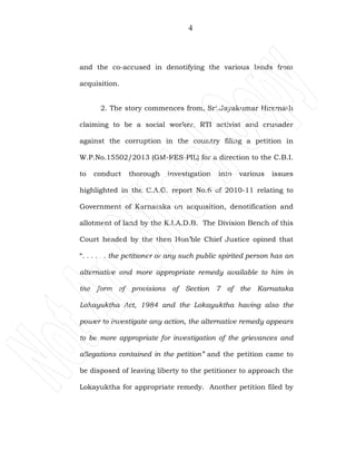 4
and the co-accused in denotifying the various lands from
acquisition.
2. The story commences from, Sri.Jayakumar Hiremath
claiming to be a social worker, RTI activist and crusader
against the corruption in the country filing a petition in
W.P.No.15502/2013 (GM-RES-PIL) for a direction to the C.B.I.
to conduct thorough investigation into various issues
highlighted in the C.A.G. report No.6 of 2010-11 relating to
Government of Karnataka on acquisition, denotification and
allotment of land by the K.I.A.D.B. The Division Bench of this
Court headed by the then Hon’ble Chief Justice opined that
“. . . . . . the petitioner or any such public spirited person has an
alternative and more appropriate remedy available to him in
the form of provisions of Section 7 of the Karnataka
Lokayuktha Act, 1984 and the Lokayuktha having also the
power to investigate any action, the alternative remedy appears
to be more appropriate for investigation of the grievances and
allegations contained in the petition” and the petition came to
be disposed of leaving liberty to the petitioner to approach the
Lokayuktha for appropriate remedy. Another petition filed by
 