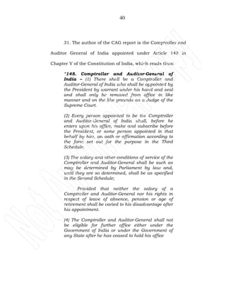 40
31. The author of the CAG report is the Comptroller and
Auditor General of India appointed under Article 148 in
Chapter V of the Constitution of India, which reads thus:
“148. Comptroller and Auditor-General of
India – (1) There shall be a Comptroller and
Auditor-General of India who shall be appointed by
the President by warrant under his hand and seal
and shall only be removed from office in like
manner and on the like grounds as a Judge of the
Supreme Court.
(2) Every person appointed to be the Comptroller
and Auditor-General of India shall, before he
enters upon his office, make and subscribe before
the President, or some person appointed in that
behalf by him, an oath or affirmation according to
the form set out for the purpose in the Third
Schedule.
(3) The salary and other conditions of service of the
Comptroller and Auditor-General shall be such as
may be determined by Parliament by law and,
until they are so determined, shall be as specified
in the Second Schedule;
Provided that neither the salary of a
Comptroller and Auditor-General nor his rights in
respect of leave of absence, pension or age of
retirement shall be varied to his disadvantage after
his appointment.
(4) The Comptroller and Auditor-General shall not
be eligible for further office either under the
Government of India or under the Government of
any State after he has ceased to hold his office
 