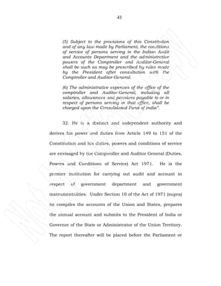 41
(5) Subject to the provisions of this Constitution
and of any law made by Parliament, the conditions
of service of persons serving in the Indian Audit
and Accounts Department and the administrative
powers of the Comptroller and Auditor-General
shall be such as may be prescribed by rules made
by the President after consultation with the
Comptroller and Auditor-General.
(6) The administrative expenses of the office of the
comptroller and Auditor-General, including all
salaries, allowances and pensions payable to or in
respect of persons serving in that office, shall be
charged upon the Consolidated Fund of India”.
32. He is a distinct and independent authority and
derives his power and duties from Article 149 to 151 of the
Constitution and his duties, powers and conditions of service
are envisaged by the Comptroller and Auditor General (Duties,
Powers and Conditions of Service) Act 1971. He is the
premier institution for carrying out audit and account in
respect of government department and government
instrumentalities. Under Section 10 of the Act of 1971 (supra)
he compiles the accounts of the Union and States, prepares
the annual account and submits to the President of India or
Governor of the State or Administrator of the Union Territory.
The report thereafter will be placed before the Parliament or
 